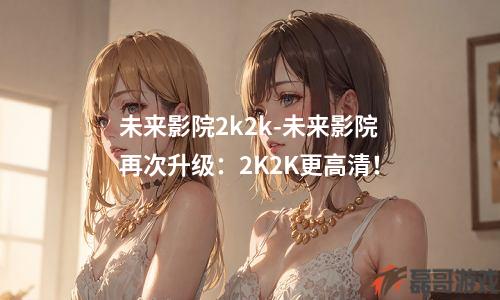 未来影院2k2k-未来影院再次升级：2K2K更高清！