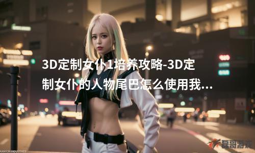 3D定制女仆1培养攻略-3D定制女仆的人物尾巴怎么使用我装备了尾巴之后脚要怎么设置